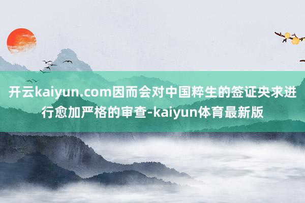 开云kaiyun.com因而会对中国粹生的签证央求进行愈加严格的审查-kaiyun体育最新版