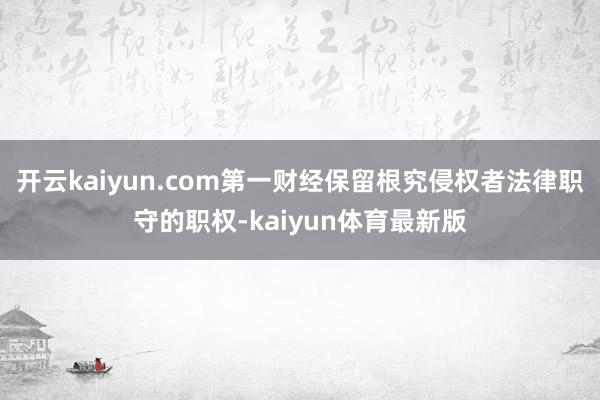 开云kaiyun.com第一财经保留根究侵权者法律职守的职权-kaiyun体育最新版