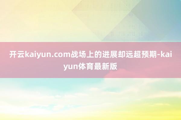 开云kaiyun.com战场上的进展却远超预期-kaiyun体育最新版