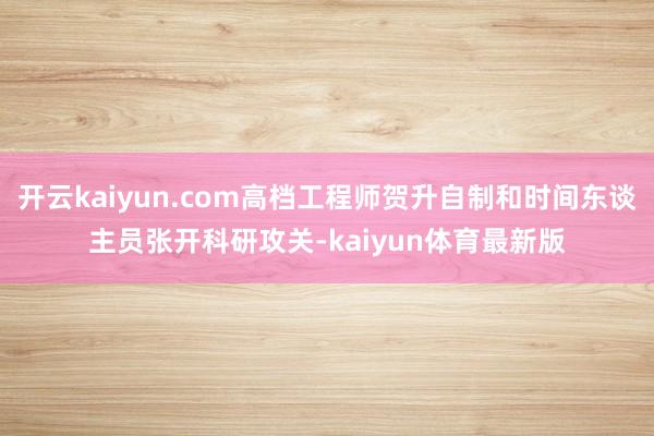 开云kaiyun.com高档工程师贺升自制和时间东谈主员张开科研攻关-kaiyun体育最新版