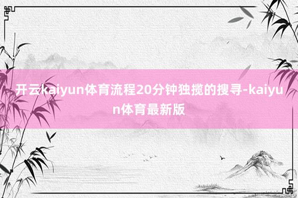 开云kaiyun体育流程20分钟独揽的搜寻-kaiyun体育最新版