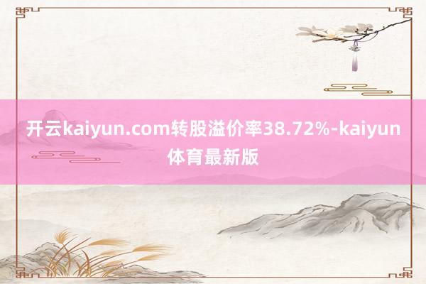 开云kaiyun.com转股溢价率38.72%-kaiyun体育最新版