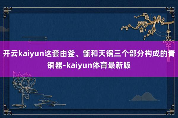 开云kaiyun这套由釜、甑和天锅三个部分构成的青铜器-kaiyun体育最新版