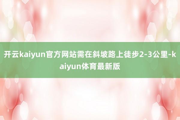 开云kaiyun官方网站需在斜坡路上徒步2-3公里-kaiyun体育最新版
