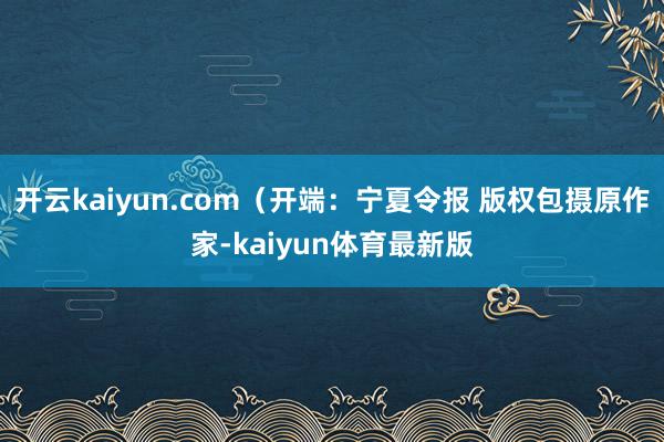 开云kaiyun.com（开端：宁夏令报 版权包摄原作家-kaiyun体育最新版