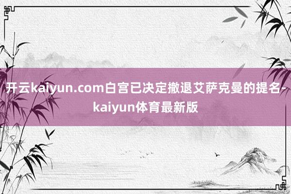 开云kaiyun.com白宫已决定撤退艾萨克曼的提名-kaiyun体育最新版