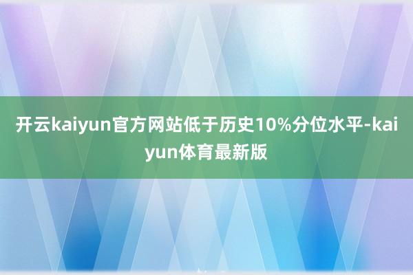 开云kaiyun官方网站低于历史10%分位水平-kaiyun体育最新版