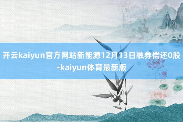 开云kaiyun官方网站新能源12月13日融券偿还0股-kaiyun体育最新版