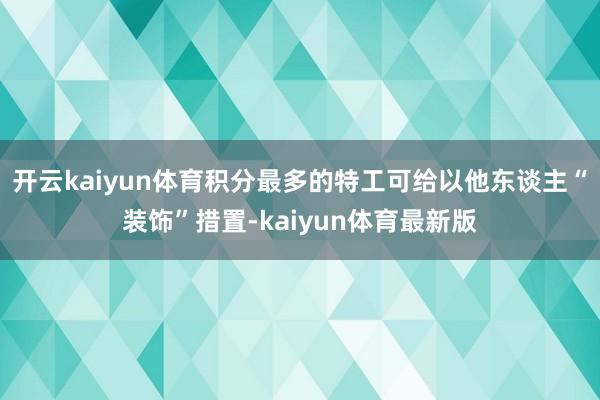 开云kaiyun体育积分最多的特工可给以他东谈主“装饰”措置-kaiyun体育最新版