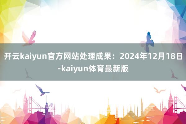 开云kaiyun官方网站处理成果：2024年12月18日-kaiyun体育最新版