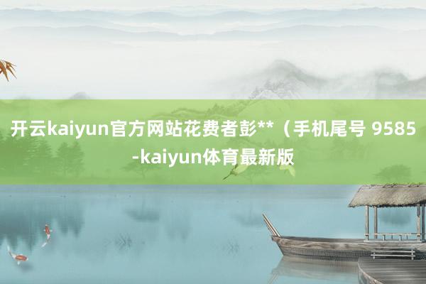 开云kaiyun官方网站花费者彭**（手机尾号 9585-kaiyun体育最新版