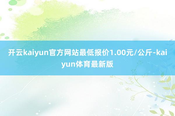 开云kaiyun官方网站最低报价1.00元/公斤-kaiyun体育最新版