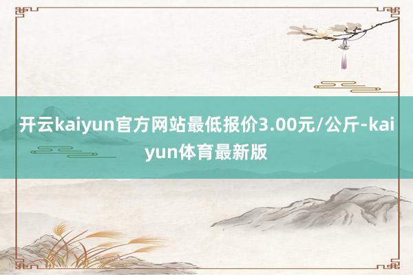开云kaiyun官方网站最低报价3.00元/公斤-kaiyun体育最新版
