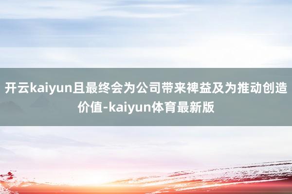 开云kaiyun且最终会为公司带来裨益及为推动创造价值-kaiyun体育最新版
