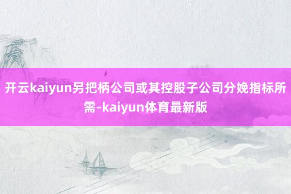 开云kaiyun另把柄公司或其控股子公司分娩指标所需-kaiyun体育最新版