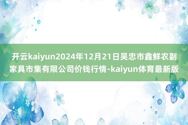 开云kaiyun2024年12月21日吴忠市鑫鲜农副家具市集有限公司价钱行情-kaiyun体育最新版