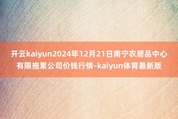 开云kaiyun2024年12月21日南宁农居品中心有限拖累公司价钱行情-kaiyun体育最新版