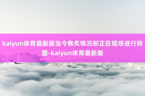 kaiyun体育最新版当今焦炙情况部正在现场进行转圜-kaiyun体育最新版