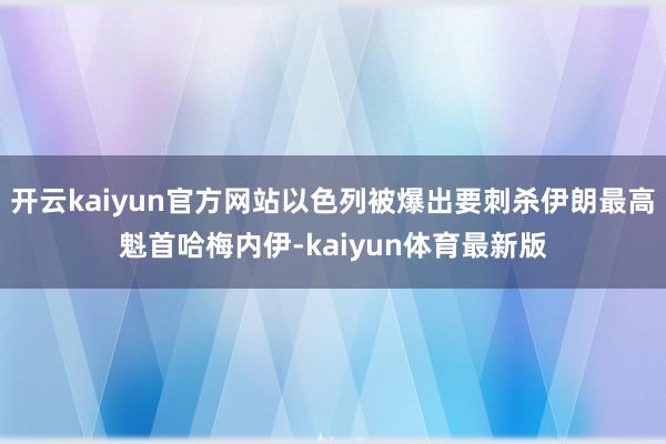 开云kaiyun官方网站以色列被爆出要刺杀伊朗最高魁首哈梅内伊-kaiyun体育最新版