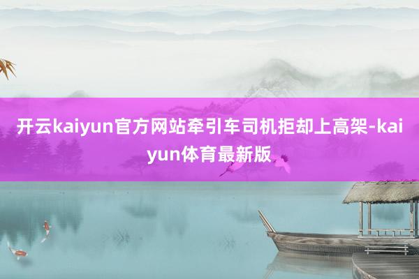 开云kaiyun官方网站牵引车司机拒却上高架-kaiyun体育最新版