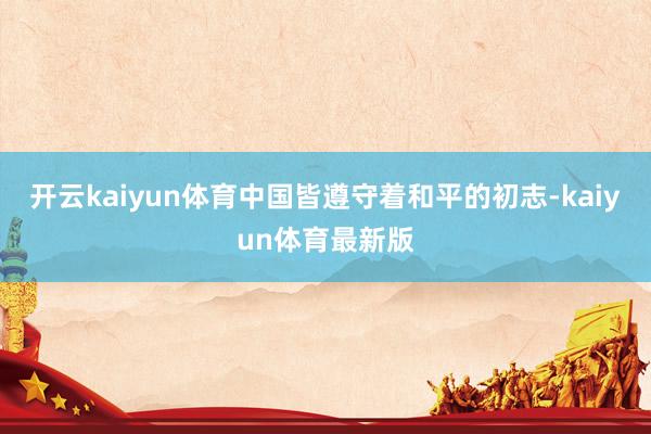 开云kaiyun体育中国皆遵守着和平的初志-kaiyun体育最新版