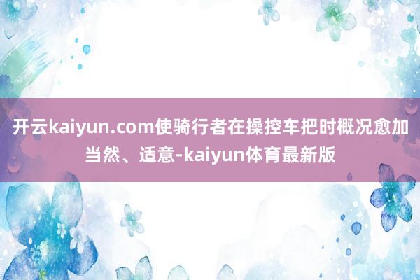 开云kaiyun.com使骑行者在操控车把时概况愈加当然、适意-kaiyun体育最新版
