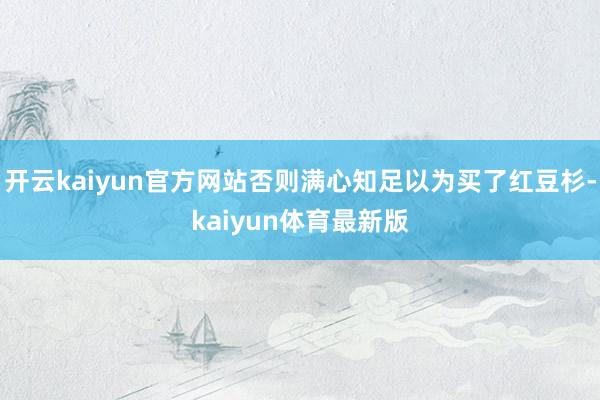 开云kaiyun官方网站否则满心知足以为买了红豆杉-kaiyun体育最新版