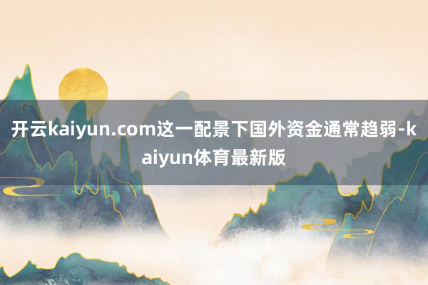开云kaiyun.com这一配景下国外资金通常趋弱-kaiyun体育最新版