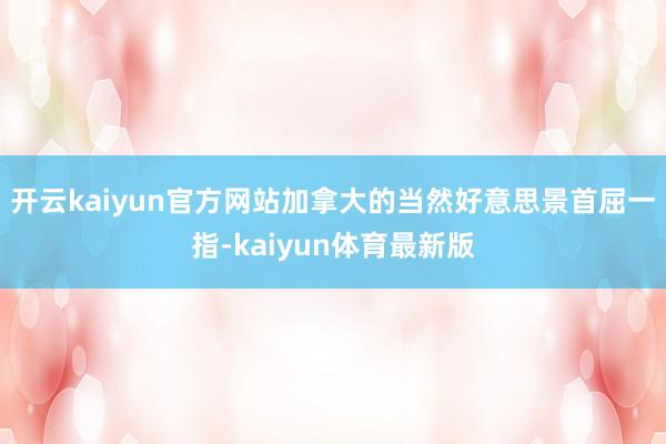 开云kaiyun官方网站加拿大的当然好意思景首屈一指-kaiyun体育最新版
