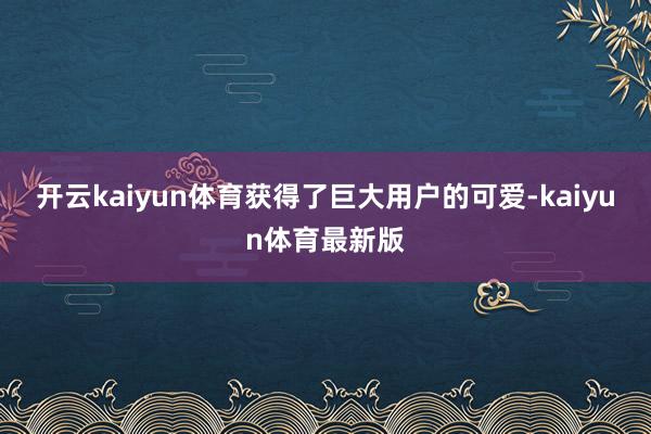 开云kaiyun体育获得了巨大用户的可爱-kaiyun体育最新版