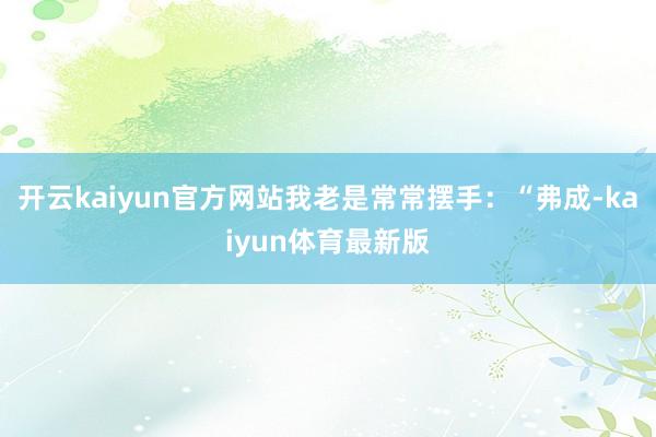 开云kaiyun官方网站我老是常常摆手：“弗成-kaiyun体育最新版