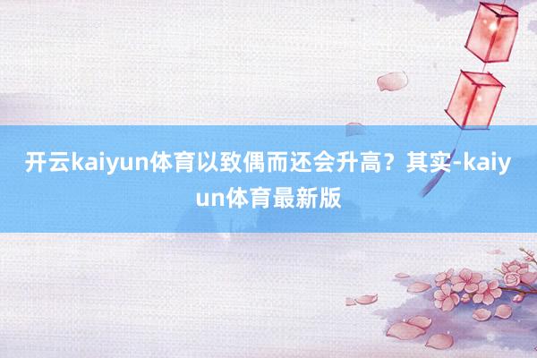 开云kaiyun体育以致偶而还会升高？其实-kaiyun体育最新版