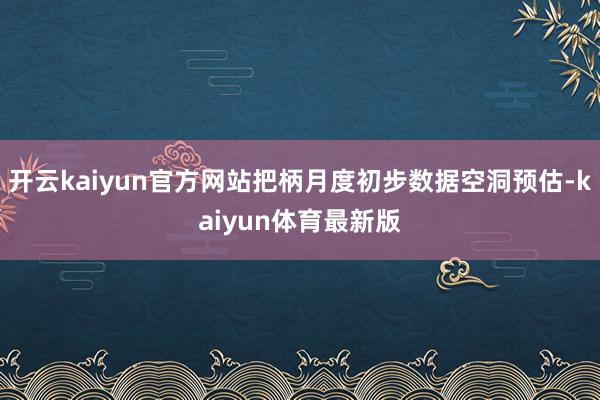 开云kaiyun官方网站把柄月度初步数据空洞预估-kaiyun体育最新版