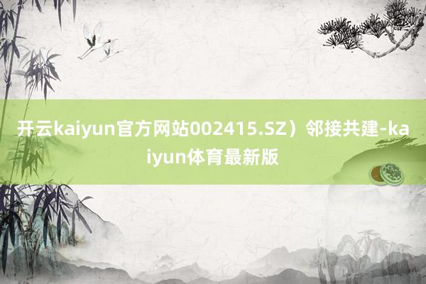 开云kaiyun官方网站002415.SZ）邻接共建-kaiyun体育最新版