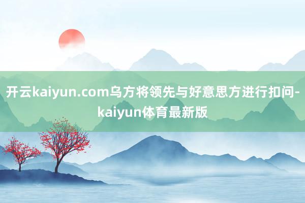 开云kaiyun.com乌方将领先与好意思方进行扣问-kaiyun体育最新版