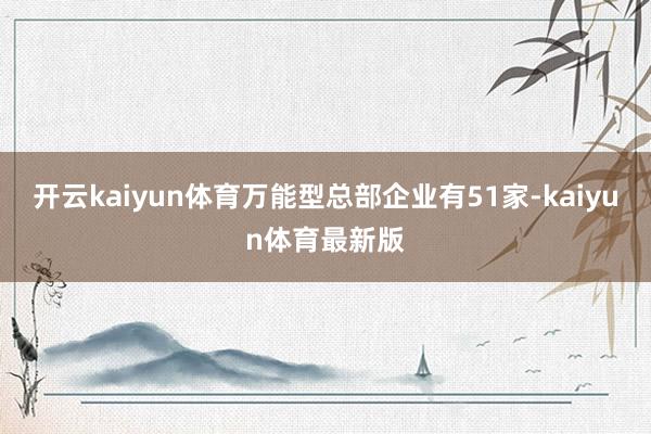 开云kaiyun体育万能型总部企业有51家-kaiyun体育最新版
