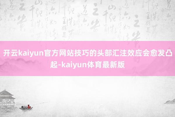开云kaiyun官方网站技巧的头部汇注效应会愈发凸起-kaiyun体育最新版