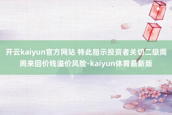开云kaiyun官方网站 特此指示投资者关切二级阛阓来回价钱溢价风险-kaiyun体育最新版