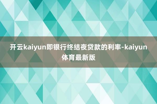开云kaiyun即银行终结夜贷款的利率-kaiyun体育最新版
