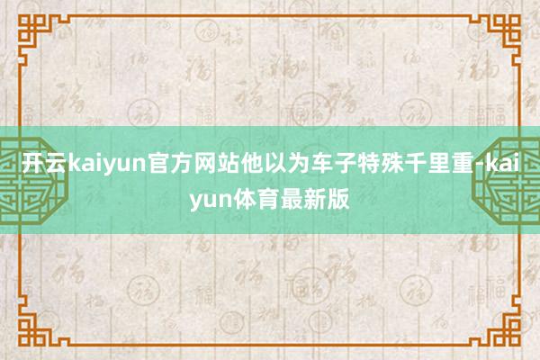 开云kaiyun官方网站他以为车子特殊千里重-kaiyun体育最新版