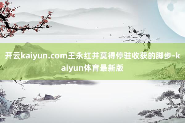 开云kaiyun.com王永红并莫得停驻收获的脚步-kaiyun体育最新版