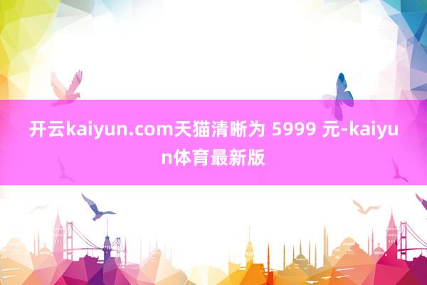 开云kaiyun.com天猫清晰为 5999 元-kaiyun体育最新版