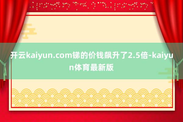 开云kaiyun.com锑的价钱飙升了2.5倍-kaiyun体育最新版