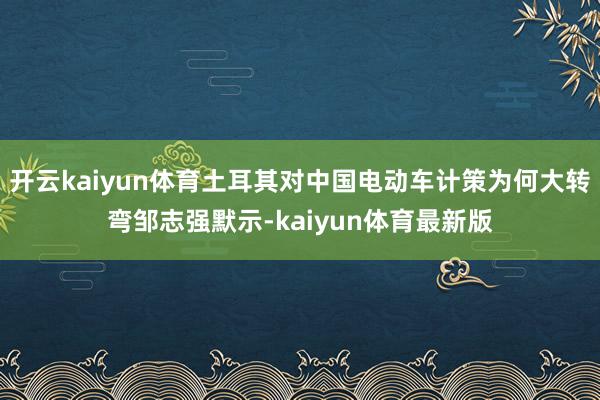 开云kaiyun体育土耳其对中国电动车计策为何大转弯邹志强默示-kaiyun体育最新版
