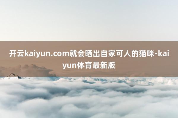 开云kaiyun.com就会晒出自家可人的猫咪-kaiyun体育最新版