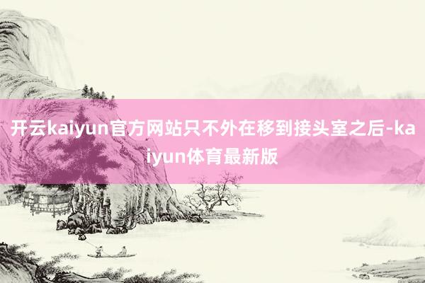开云kaiyun官方网站只不外在移到接头室之后-kaiyun体育最新版