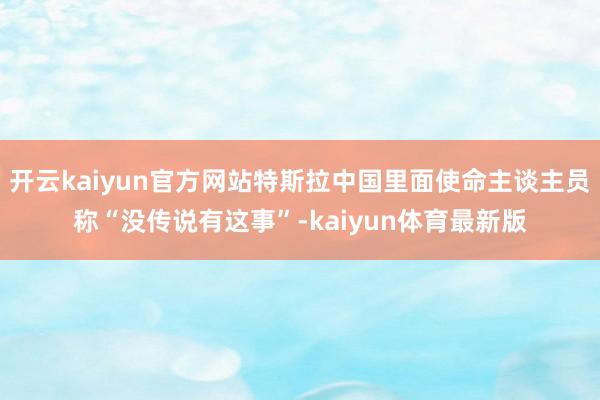 开云kaiyun官方网站特斯拉中国里面使命主谈主员称“没传说有这事”-kaiyun体育最新版