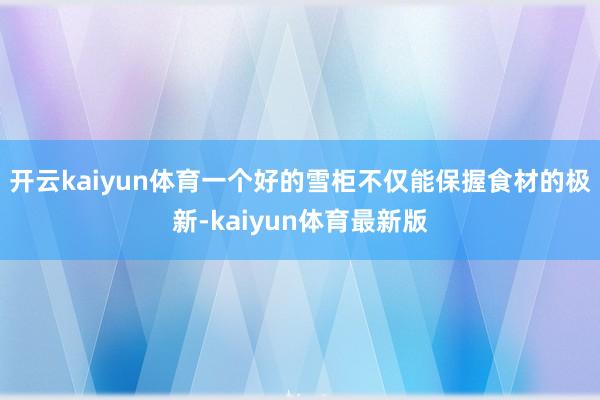 开云kaiyun体育一个好的雪柜不仅能保握食材的极新-kaiyun体育最新版