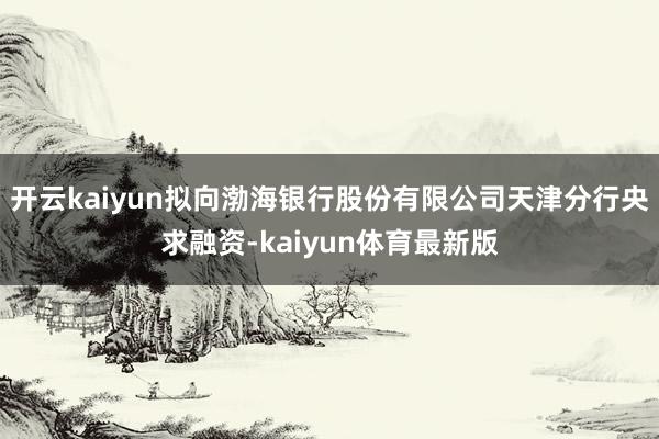 开云kaiyun拟向渤海银行股份有限公司天津分行央求融资-kaiyun体育最新版