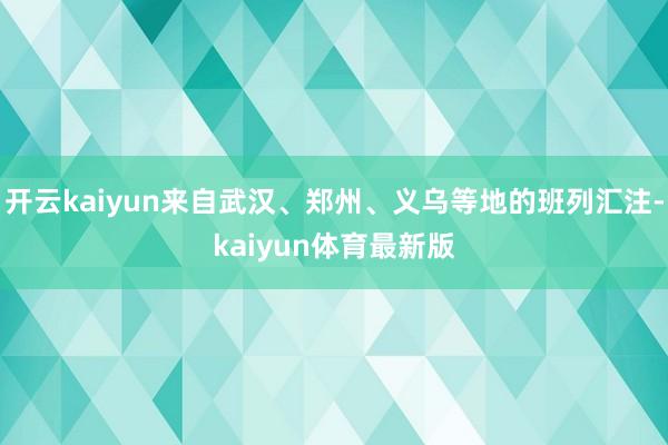 开云kaiyun来自武汉、郑州、义乌等地的班列汇注-kaiyun体育最新版